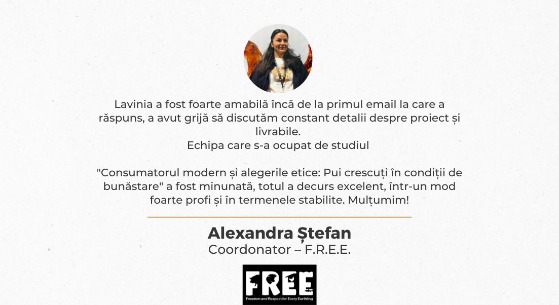 Lavinia a fost foarte amabilă încă de la primul email la care a răspuns, a avut grijă să discutăm constant detalii despre proiect și livrabile. Echipa care s-a ocupat de studiul "Consumatorul modern și alegerile etice: Pui crescuți în condiții de bunăstare" a fost minunată, totul a decurs excelent, într-un mod foarte profi și în termenele stabilite.